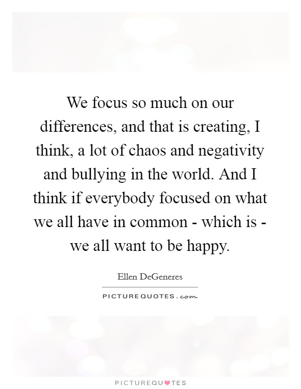 We focus so much on our differences, and that is creating, I think, a lot of chaos and negativity and bullying in the world. And I think if everybody focused on what we all have in common - which is - we all want to be happy Picture Quote #1
