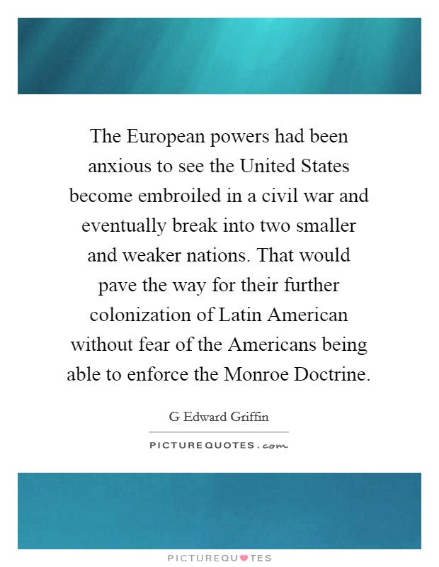 The European powers had been anxious to see the United States become embroiled in a civil war and eventually break into two smaller and weaker nations. That would pave the way for their further colonization of Latin American without fear of the Americans being able to enforce the Monroe Doctrine Picture Quote #1