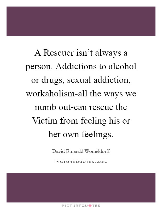 A Rescuer isn’t always a person. Addictions to alcohol or drugs, sexual addiction, workaholism-all the ways we numb out-can rescue the Victim from feeling his or her own feelings Picture Quote #1