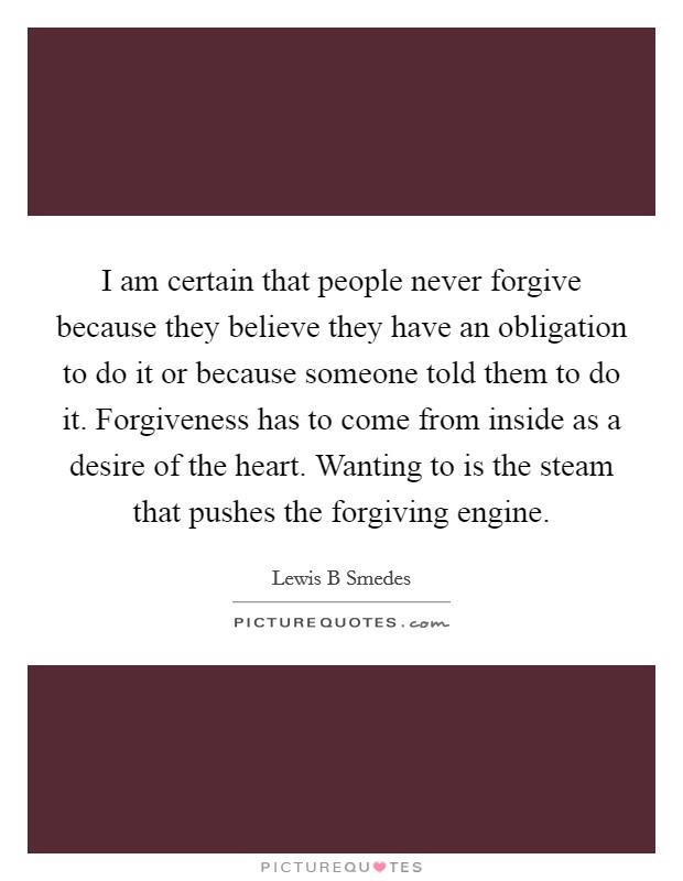 I am certain that people never forgive because they believe they have an obligation to do it or because someone told them to do it. Forgiveness has to come from inside as a desire of the heart. Wanting to is the steam that pushes the forgiving engine Picture Quote #1