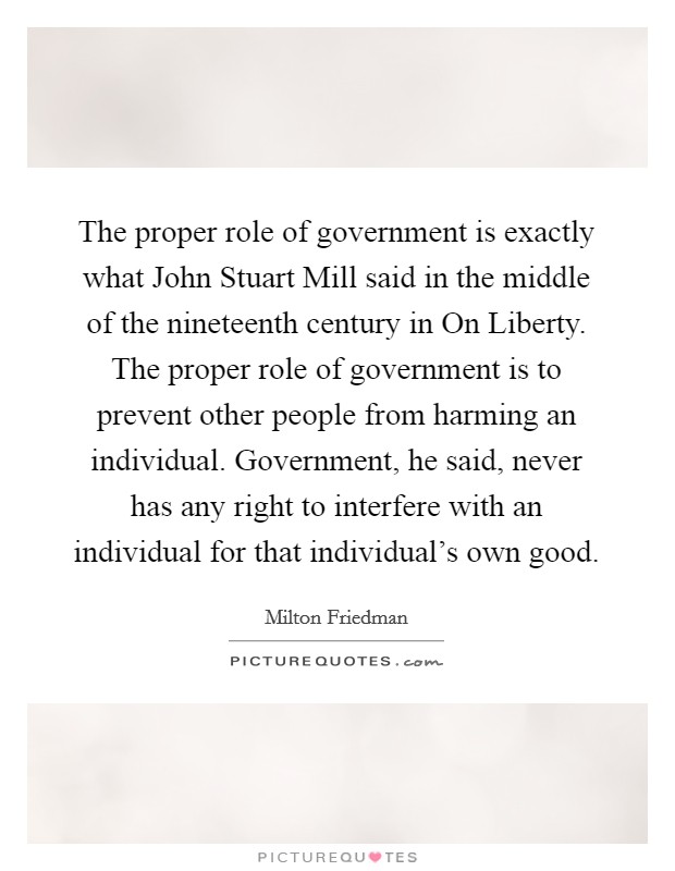 The proper role of government is exactly what John Stuart Mill said in the middle of the nineteenth century in On Liberty. The proper role of government is to prevent other people from harming an individual. Government, he said, never has any right to interfere with an individual for that individual’s own good Picture Quote #1