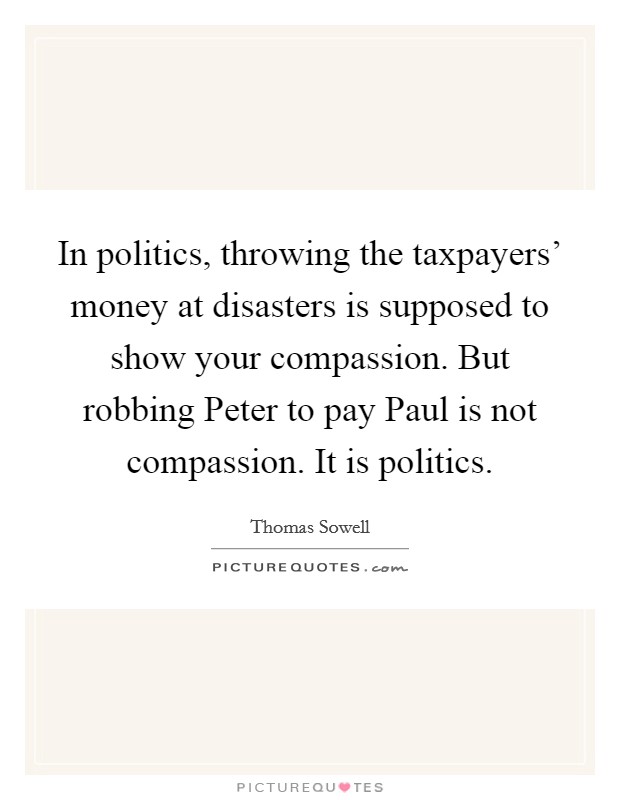 In politics, throwing the taxpayers’ money at disasters is supposed to show your compassion. But robbing Peter to pay Paul is not compassion. It is politics Picture Quote #1