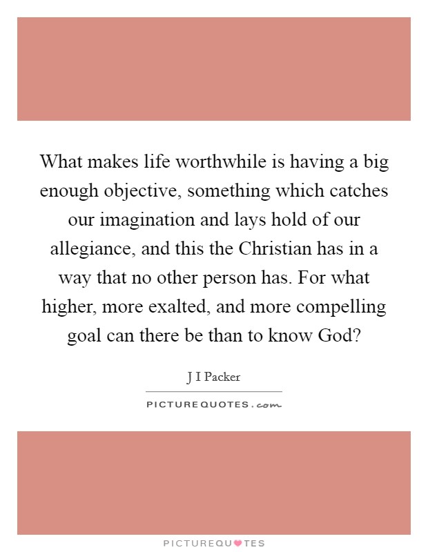 What makes life worthwhile is having a big enough objective, something which catches our imagination and lays hold of our allegiance, and this the Christian has in a way that no other person has. For what higher, more exalted, and more compelling goal can there be than to know God? Picture Quote #1