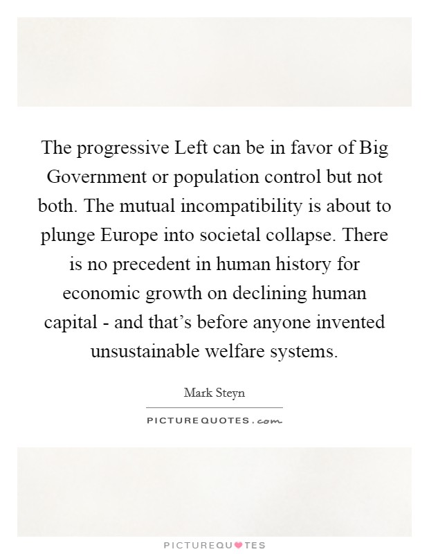 The progressive Left can be in favor of Big Government or population control but not both. The mutual incompatibility is about to plunge Europe into societal collapse. There is no precedent in human history for economic growth on declining human capital - and that’s before anyone invented unsustainable welfare systems Picture Quote #1