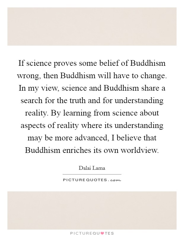 If science proves some belief of Buddhism wrong, then Buddhism will have to change. In my view, science and Buddhism share a search for the truth and for understanding reality. By learning from science about aspects of reality where its understanding may be more advanced, I believe that Buddhism enriches its own worldview Picture Quote #1