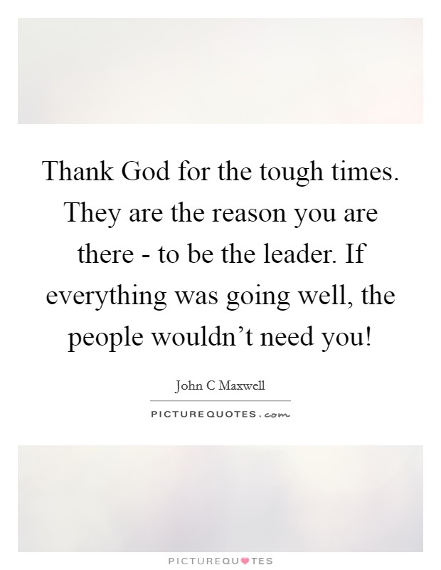 Thank God for the tough times. They are the reason you are there - to be the leader. If everything was going well, the people wouldn’t need you! Picture Quote #1