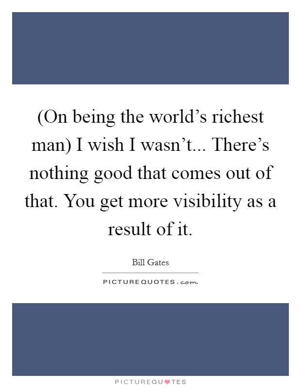 (On being the world’s richest man) I wish I wasn’t... There’s nothing good that comes out of that. You get more visibility as a result of it Picture Quote #1