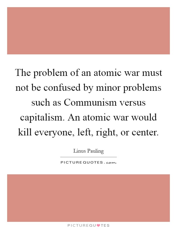 The problem of an atomic war must not be confused by minor problems such as Communism versus capitalism. An atomic war would kill everyone, left, right, or center Picture Quote #1