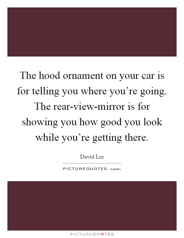 The hood ornament on your car is for telling you where you’re going. The rear-view-mirror is for showing you how good you look while you’re getting there Picture Quote #1