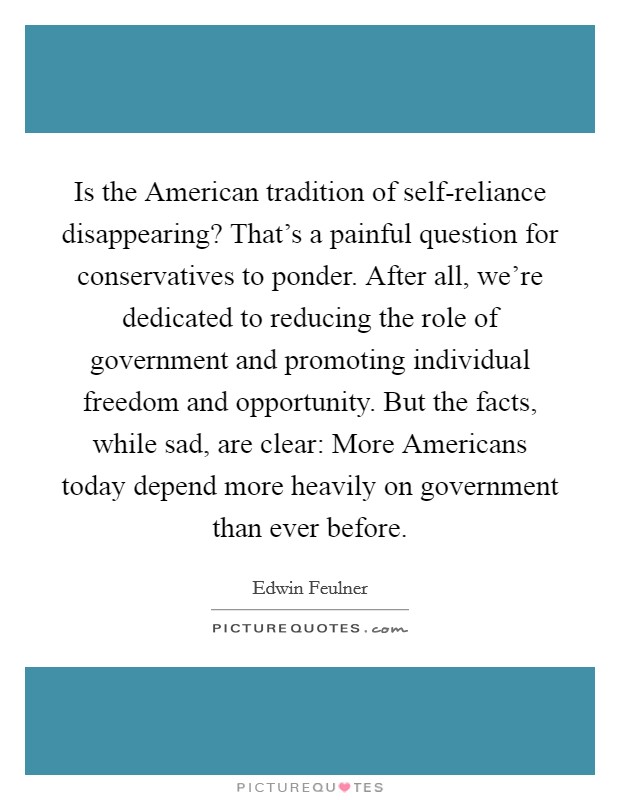 Is the American tradition of self-reliance disappearing? That’s a painful question for conservatives to ponder. After all, we’re dedicated to reducing the role of government and promoting individual freedom and opportunity. But the facts, while sad, are clear: More Americans today depend more heavily on government than ever before Picture Quote #1