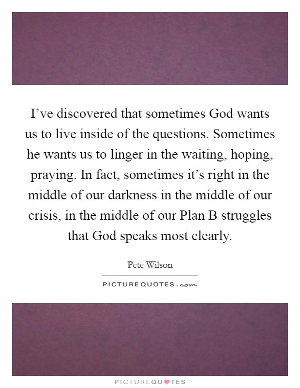 I’ve discovered that sometimes God wants us to live inside of the questions. Sometimes he wants us to linger in the waiting, hoping, praying. In fact, sometimes it’s right in the middle of our darkness in the middle of our crisis, in the middle of our Plan B struggles that God speaks most clearly Picture Quote #1