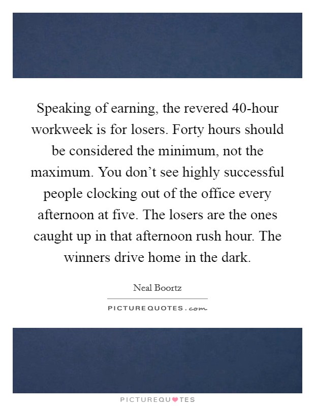 Speaking of earning, the revered 40-hour workweek is for losers. Forty hours should be considered the minimum, not the maximum. You don’t see highly successful people clocking out of the office every afternoon at five. The losers are the ones caught up in that afternoon rush hour. The winners drive home in the dark Picture Quote #1