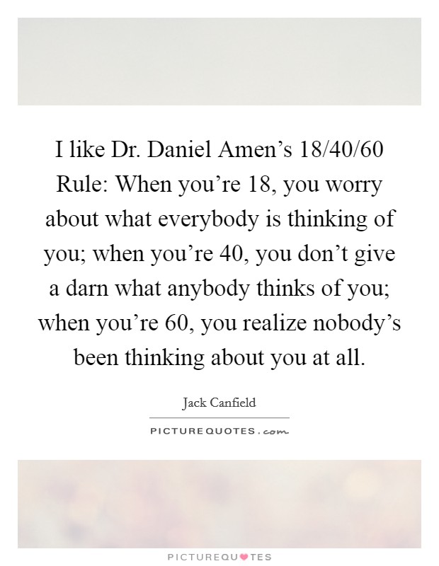 I like Dr. Daniel Amen’s 18/40/60 Rule: When you’re 18, you worry about what everybody is thinking of you; when you’re 40, you don’t give a darn what anybody thinks of you; when you’re 60, you realize nobody’s been thinking about you at all Picture Quote #1