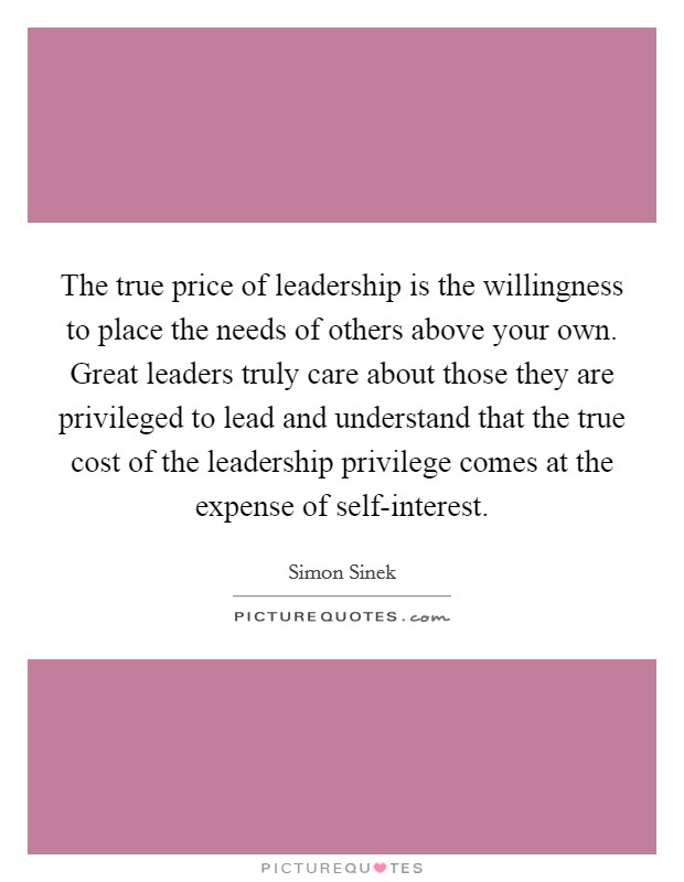 The true price of leadership is the willingness to place the needs of others above your own. Great leaders truly care about those they are privileged to lead and understand that the true cost of the leadership privilege comes at the expense of self-interest Picture Quote #1