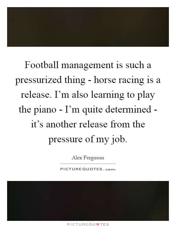 Football management is such a pressurized thing - horse racing is a release. I’m also learning to play the piano - I’m quite determined - it’s another release from the pressure of my job Picture Quote #1