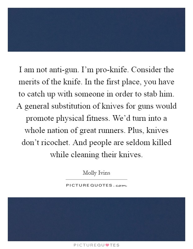 I am not anti-gun. I’m pro-knife. Consider the merits of the knife. In the first place, you have to catch up with someone in order to stab him. A general substitution of knives for guns would promote physical fitness. We’d turn into a whole nation of great runners. Plus, knives don’t ricochet. And people are seldom killed while cleaning their knives Picture Quote #1