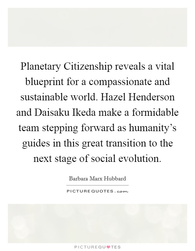 Planetary Citizenship reveals a vital blueprint for a compassionate and sustainable world. Hazel Henderson and Daisaku Ikeda make a formidable team stepping forward as humanity's guides in this great transition to the next stage of social evolution Picture Quote #1