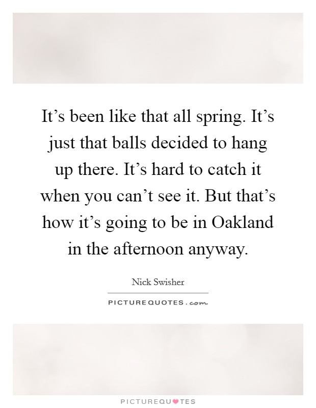 It’s been like that all spring. It’s just that balls decided to hang up there. It’s hard to catch it when you can’t see it. But that’s how it’s going to be in Oakland in the afternoon anyway Picture Quote #1