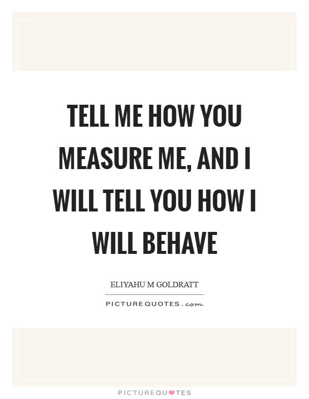 Tell me how you measure me, and I will tell you how I will behave Picture Quote #1