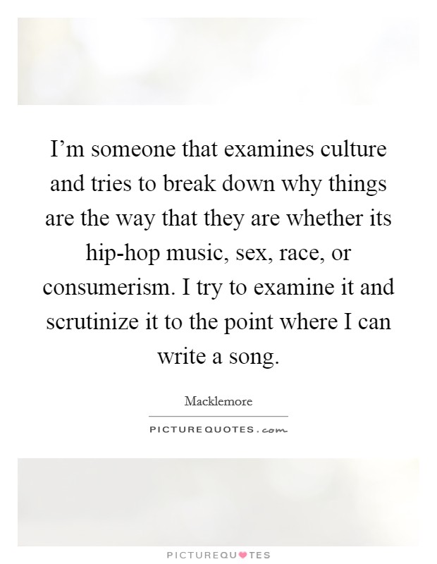 I’m someone that examines culture and tries to break down why things are the way that they are whether its hip-hop music, sex, race, or consumerism. I try to examine it and scrutinize it to the point where I can write a song Picture Quote #1