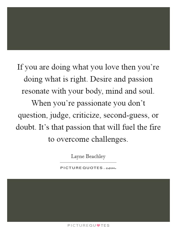 If you are doing what you love then you’re doing what is right. Desire and passion resonate with your body, mind and soul. When you’re passionate you don’t question, judge, criticize, second-guess, or doubt. It’s that passion that will fuel the fire to overcome challenges Picture Quote #1