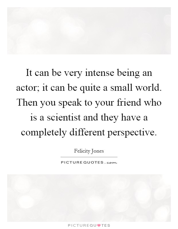 It can be very intense being an actor; it can be quite a small world. Then you speak to your friend who is a scientist and they have a completely different perspective Picture Quote #1