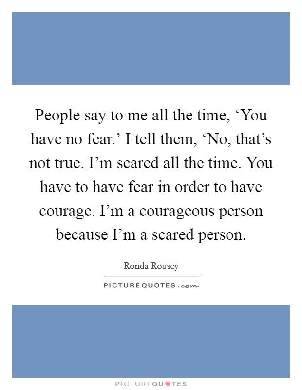 People say to me all the time, ‘You have no fear.’ I tell them, ‘No, that’s not true. I’m scared all the time. You have to have fear in order to have courage. I’m a courageous person because I’m a scared person Picture Quote #1