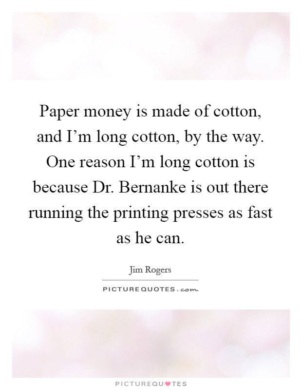 Paper money is made of cotton, and I’m long cotton, by the way. One reason I’m long cotton is because Dr. Bernanke is out there running the printing presses as fast as he can Picture Quote #1
