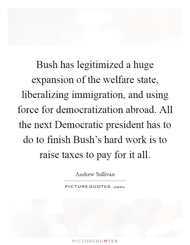 Bush has legitimized a huge expansion of the welfare state, liberalizing immigration, and using force for democratization abroad. All the next Democratic president has to do to finish Bush's hard work is to raise taxes to pay for it all Picture Quote #1