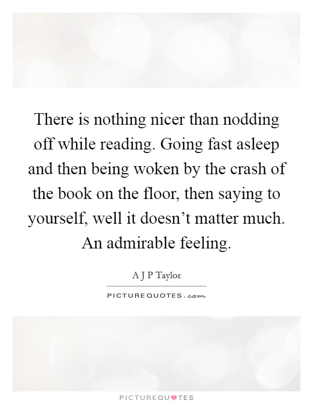 There is nothing nicer than nodding off while reading. Going fast asleep and then being woken by the crash of the book on the floor, then saying to yourself, well it doesn’t matter much. An admirable feeling Picture Quote #1