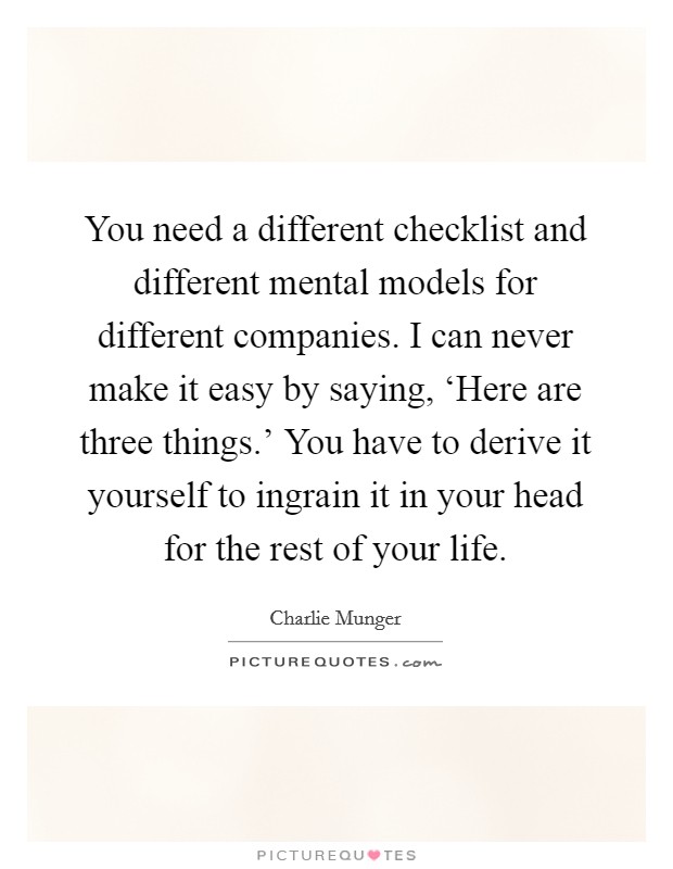 You need a different checklist and different mental models for different companies. I can never make it easy by saying, ‘Here are three things.' You have to derive it yourself to ingrain it in your head for the rest of your life Picture Quote #1