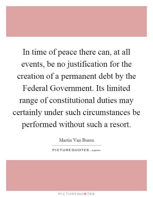 In time of peace there can, at all events, be no justification for the creation of a permanent debt by the Federal Government. Its limited range of constitutional duties may certainly under such circumstances be performed without such a resort Picture Quote #1