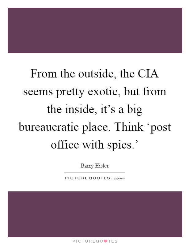 From the outside, the CIA seems pretty exotic, but from the inside, it’s a big bureaucratic place. Think ‘post office with spies.’ Picture Quote #1
