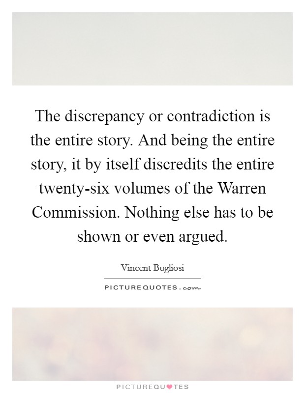 The discrepancy or contradiction is the entire story. And being the entire story, it by itself discredits the entire twenty-six volumes of the Warren Commission. Nothing else has to be shown or even argued Picture Quote #1