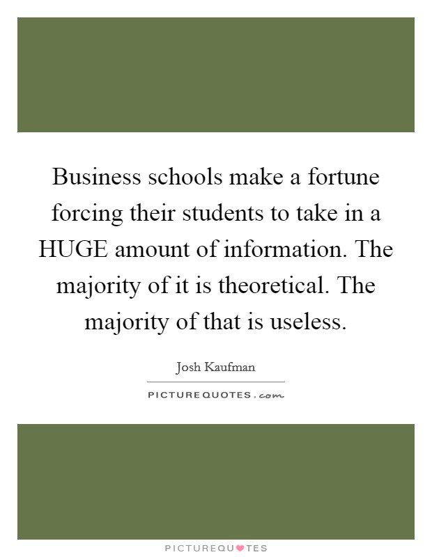 Business schools make a fortune forcing their students to take in a HUGE amount of information. The majority of it is theoretical. The majority of that is useless Picture Quote #1