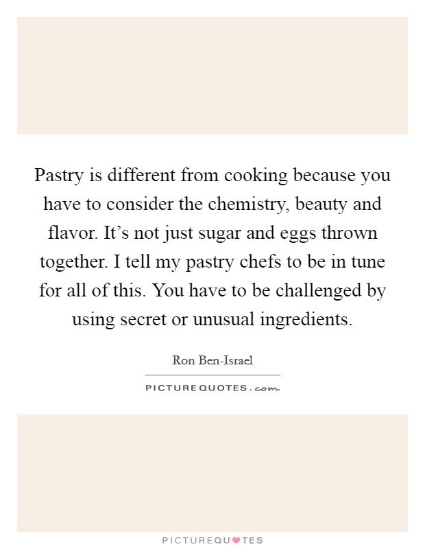 Pastry is different from cooking because you have to consider the chemistry, beauty and flavor. It's not just sugar and eggs thrown together. I tell my pastry chefs to be in tune for all of this. You have to be challenged by using secret or unusual ingredients Picture Quote #1