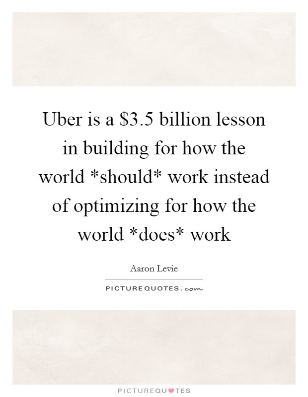 Uber is a $3.5 billion lesson in building for how the world *should* work instead of optimizing for how the world *does* work Picture Quote #1