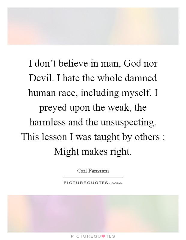 I don't believe in man, God nor Devil. I hate the whole damned human race, including myself. I preyed upon the weak, the harmless and the unsuspecting. This lesson I was taught by others : Might makes right Picture Quote #1