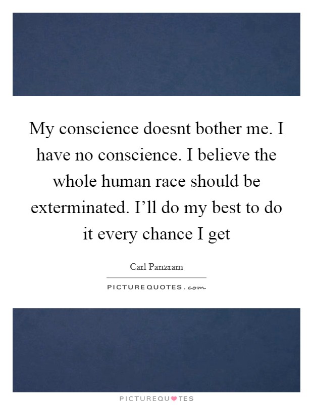 My conscience doesnt bother me. I have no conscience. I believe the whole human race should be exterminated. I'll do my best to do it every chance I get Picture Quote #1