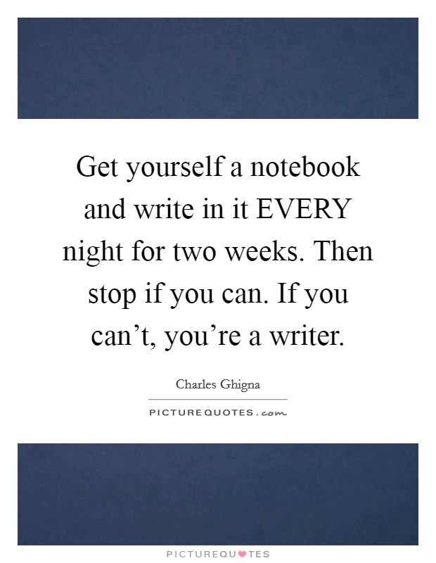 Get yourself a notebook and write in it EVERY night for two weeks. Then stop if you can. If you can’t, you’re a writer Picture Quote #1