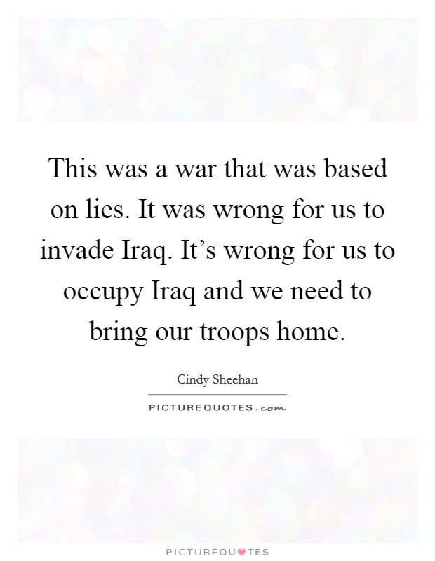 This was a war that was based on lies. It was wrong for us to invade Iraq. It’s wrong for us to occupy Iraq and we need to bring our troops home Picture Quote #1