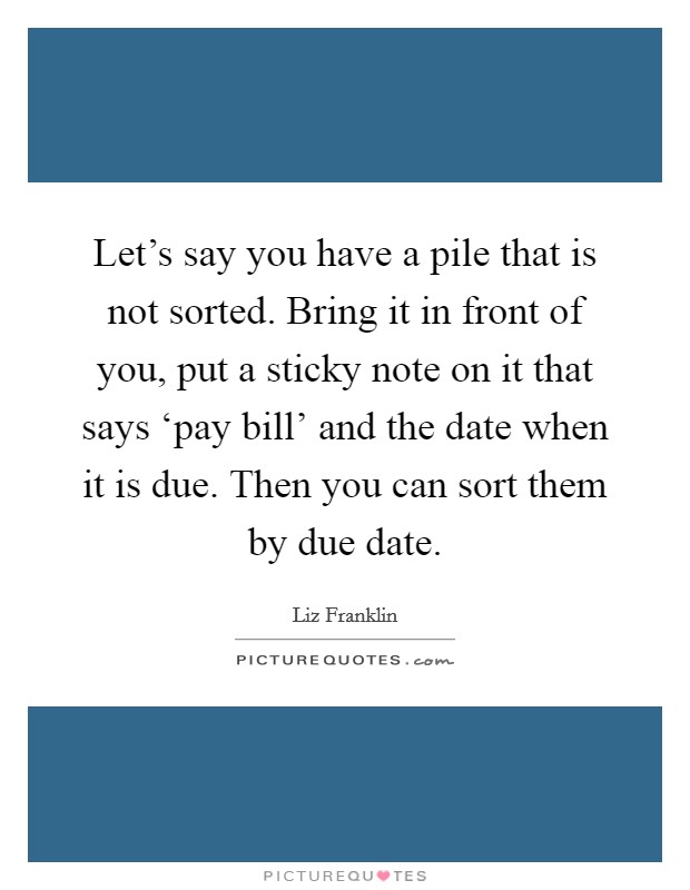 Let's say you have a pile that is not sorted. Bring it in front of you, put a sticky note on it that says ‘pay bill' and the date when it is due. Then you can sort them by due date Picture Quote #1