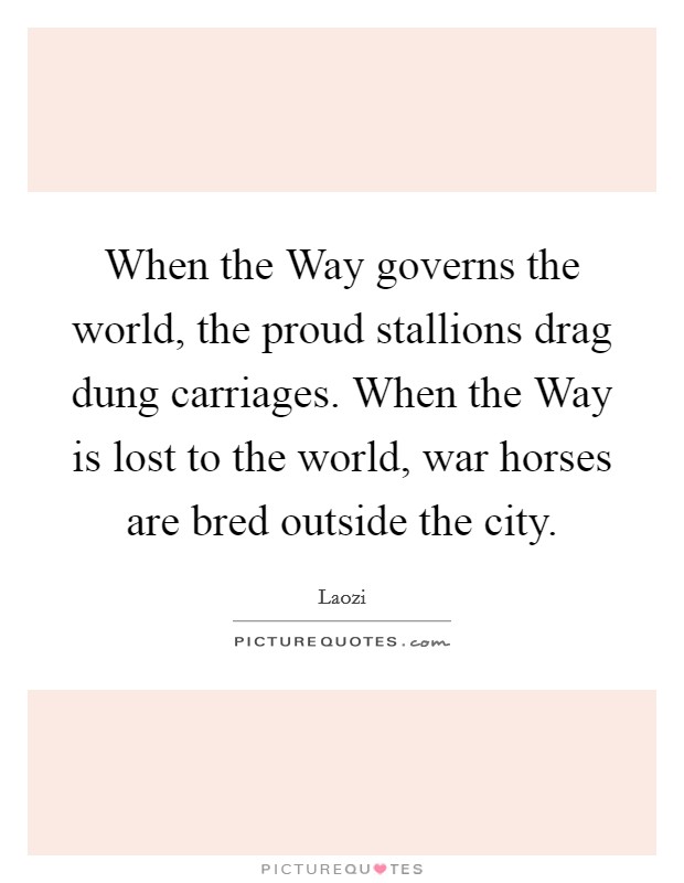 When the Way governs the world, the proud stallions drag dung carriages. When the Way is lost to the world, war horses are bred outside the city Picture Quote #1