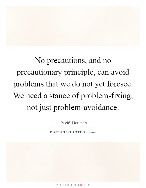 No precautions, and no precautionary principle, can avoid problems that we do not yet foresee. We need a stance of problem-fixing, not just problem-avoidance Picture Quote #1
