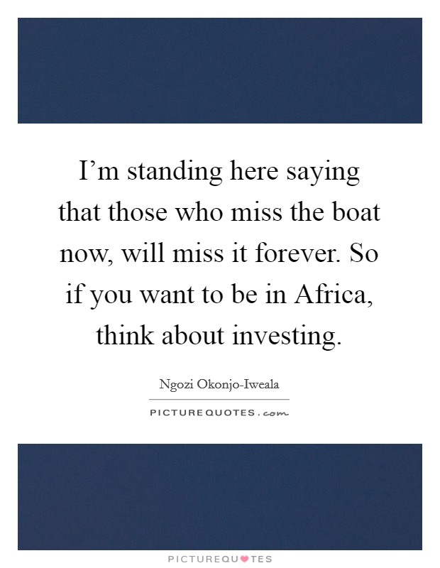 I’m standing here saying that those who miss the boat now, will miss it forever. So if you want to be in Africa, think about investing Picture Quote #1