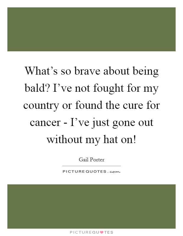 What’s so brave about being bald? I’ve not fought for my country or found the cure for cancer - I’ve just gone out without my hat on! Picture Quote #1