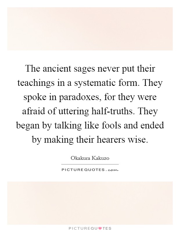 The ancient sages never put their teachings in a systematic form. They spoke in paradoxes, for they were afraid of uttering half-truths. They began by talking like fools and ended by making their hearers wise Picture Quote #1