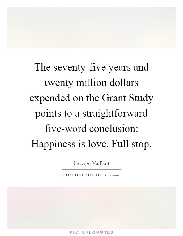 The seventy-five years and twenty million dollars expended on the Grant Study points to a straightforward five-word conclusion: Happiness is love. Full stop Picture Quote #1