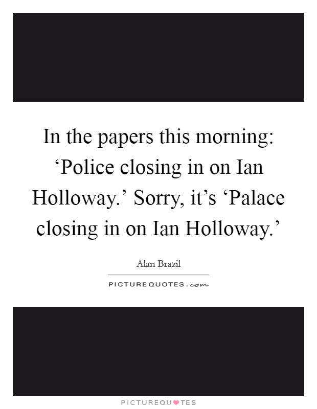 In the papers this morning: ‘Police closing in on Ian Holloway.’ Sorry, it’s ‘Palace closing in on Ian Holloway.’ Picture Quote #1