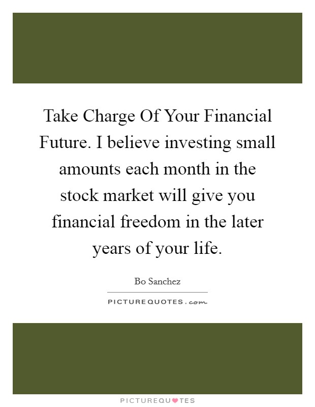 Take Charge Of Your Financial Future. I believe investing small amounts each month in the stock market will give you financial freedom in the later years of your life Picture Quote #1